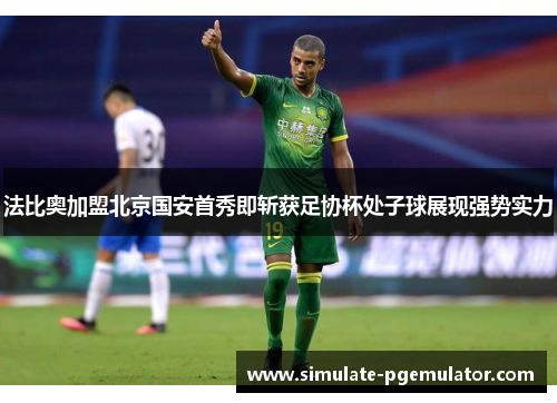 法比奥加盟北京国安首秀即斩获足协杯处子球展现强势实力