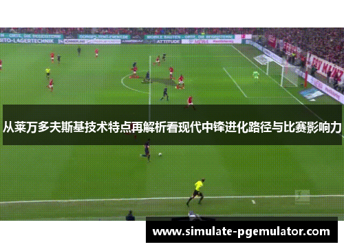 从莱万多夫斯基技术特点再解析看现代中锋进化路径与比赛影响力