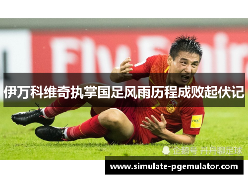 伊万科维奇执掌国足风雨历程成败起伏记